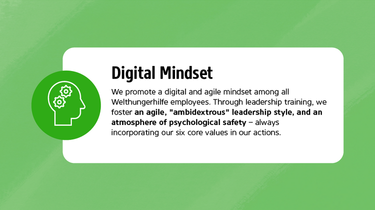 We promote a digital and agile mindset among all Welthungerhilfe employees. Through leadership training, we foster an agile, "ambidextrous" leadership style, and an atmosphere of psychological safety - always incorporating our six core values in our actions.